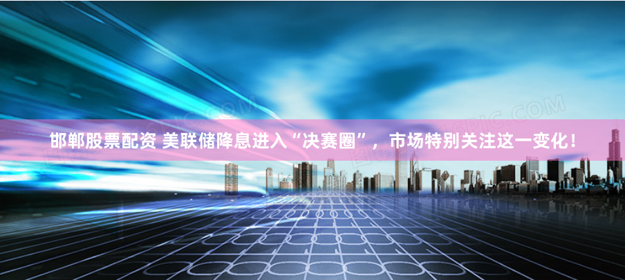 邯郸股票配资 美联储降息进入“决赛圈”，市场特别关注这一变化！