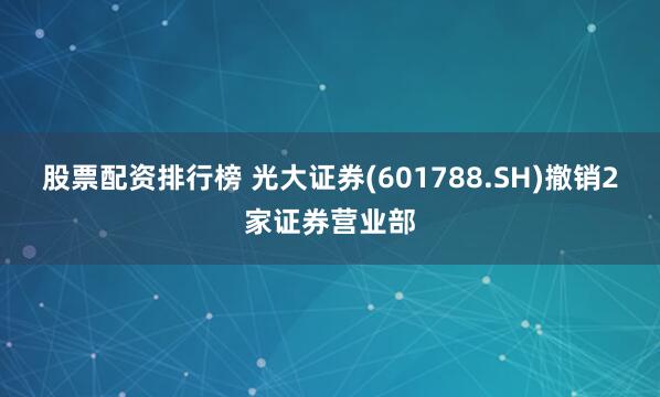 股票配资排行榜 光大证券(601788.SH)撤销2家证券营业部